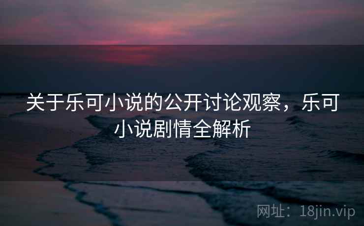 关于乐可小说的公开讨论观察，乐可小说剧情全解析