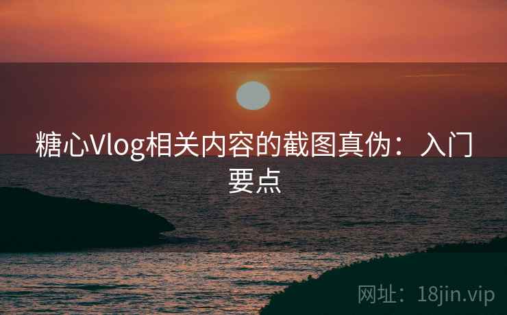 糖心Vlog相关内容的截图真伪：入门要点