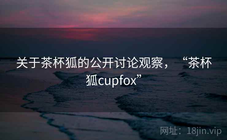 关于茶杯狐的公开讨论观察，“茶杯狐cupfox”