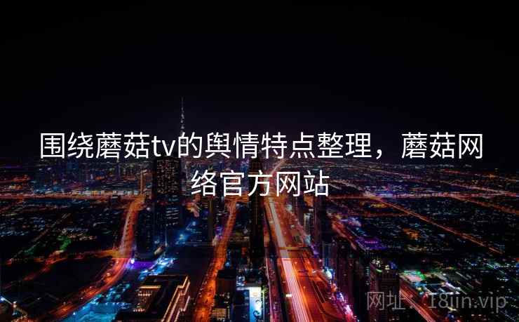 围绕蘑菇tv的舆情特点整理，蘑菇网络官方网站