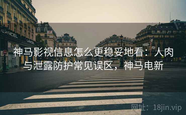 神马影视信息怎么更稳妥地看：人肉与泄露防护常见误区，神马电新