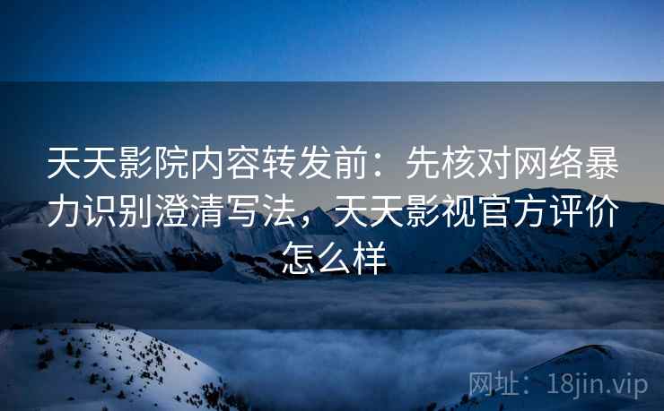 天天影院内容转发前：先核对网络暴力识别澄清写法，天天影视官方评价怎么样
