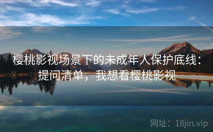 樱桃影视场景下的未成年人保护底线：提问清单，我想看樱桃影视