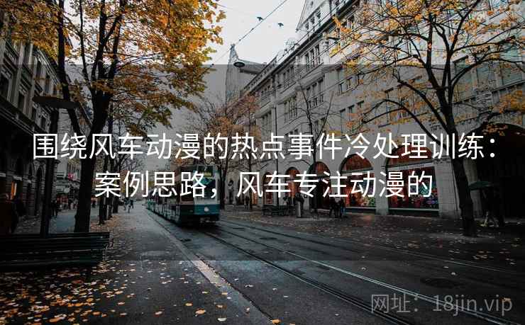 围绕风车动漫的热点事件冷处理训练：案例思路，风车专注动漫的
