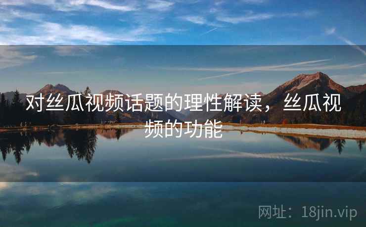 对丝瓜视频话题的理性解读，丝瓜视频的功能