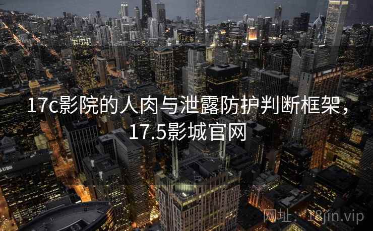 17c影院的人肉与泄露防护判断框架，17.5影城官网