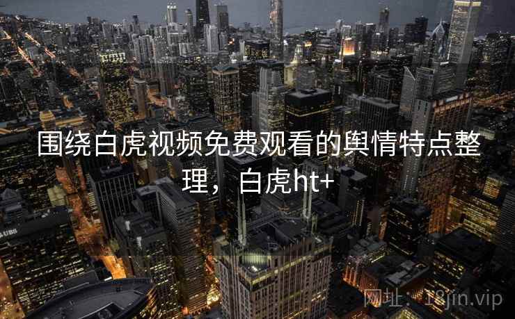 围绕白虎视频免费观看的舆情特点整理，白虎ht+