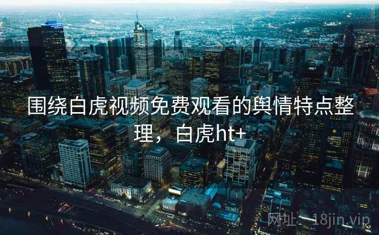围绕白虎视频免费观看的舆情特点整理,白虎ht+ 围绕白虎视频免费观看的舆情特点整理,白虎ht+