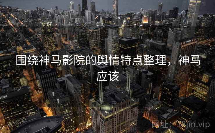 围绕神马影院的舆情特点整理,神马应该 围绕神马影院的舆情特点整理,神马应该