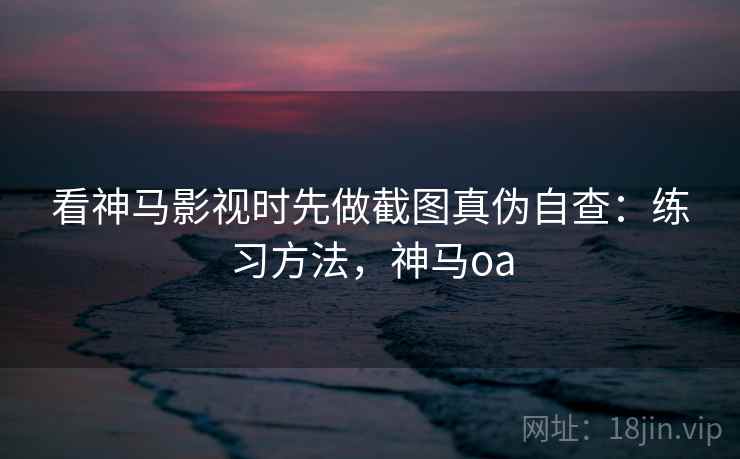 看神马影视时先做截图真伪自查：练习方法，神马oa
