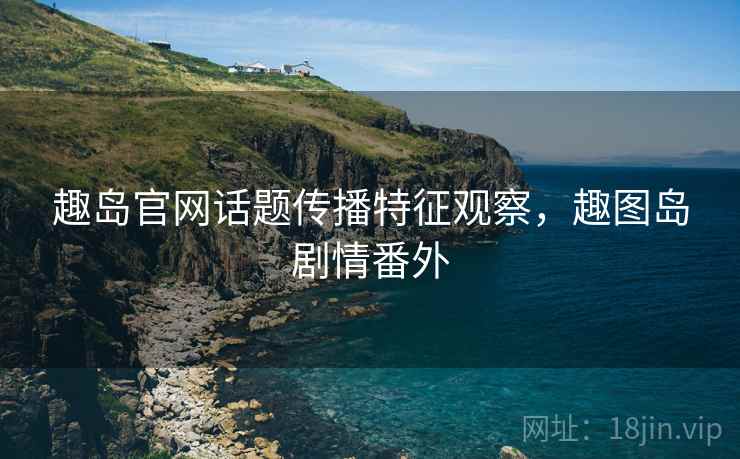 趣岛官网话题传播特征观察，趣图岛剧情番外