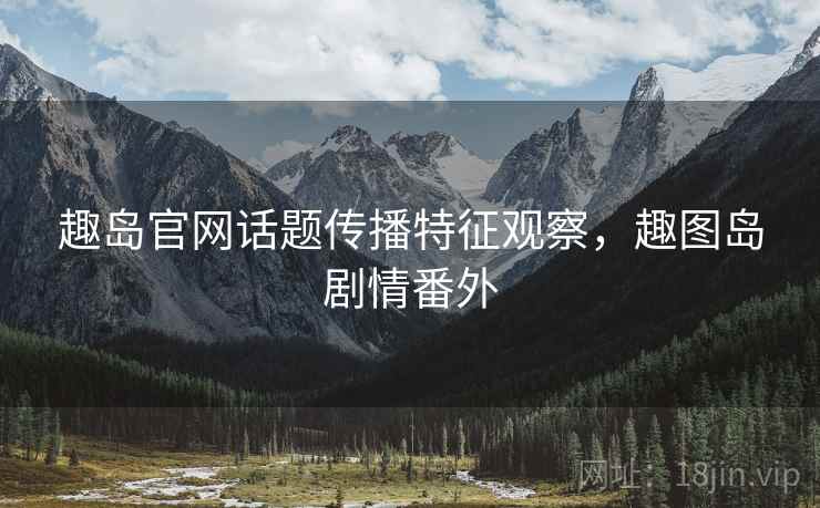 趣岛官网话题传播特征观察，趣图岛剧情番外