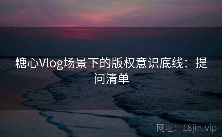 糖心Vlog场景下的版权意识底线：提问清单