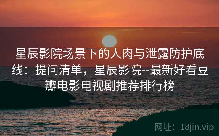 星辰影院场景下的人肉与泄露防护底线：提问清单，星辰影院--最新好看豆瓣电影电视剧推荐排行榜