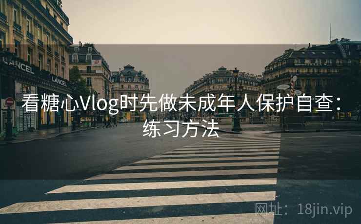 看糖心Vlog时先做未成年人保护自查：练习方法