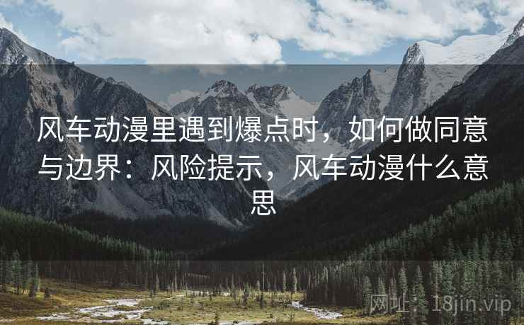 风车动漫里遇到爆点时,如何做同意与边界:风险提示,风车动漫什么意思 风车动漫里遇到爆点时,如何做同意与边界:风险提示,风车动漫什么意思
