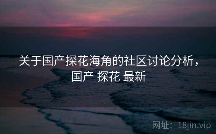 关于国产探花海角的社区讨论分析，国产 探花 最新