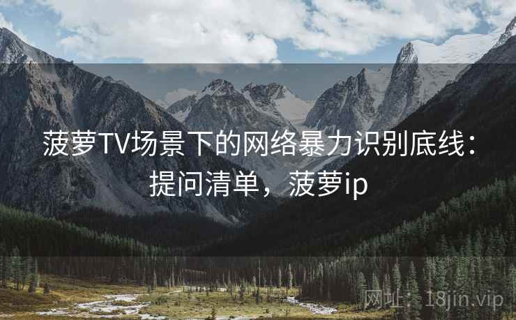 菠萝TV场景下的网络暴力识别底线:提问清单,菠萝ip 菠萝TV场景下的网络暴力识别底线:提问清单,菠萝ip