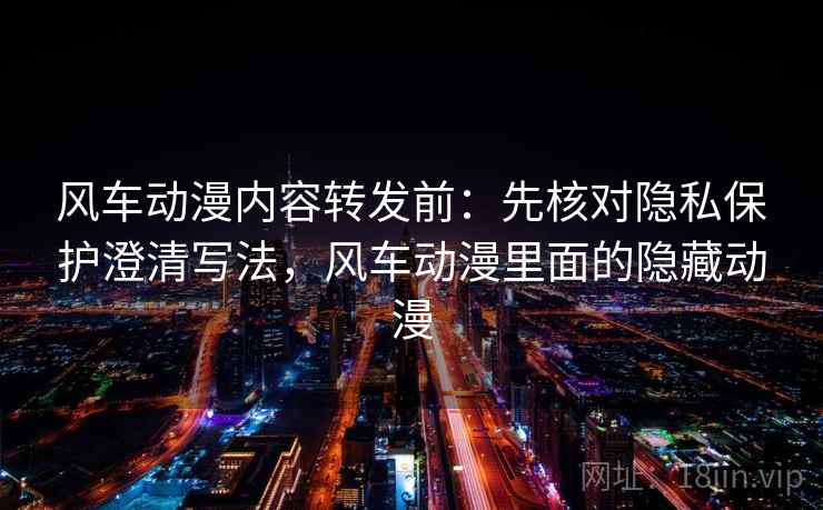 风车动漫内容转发前：先核对隐私保护澄清写法，风车动漫里面的隐藏动漫