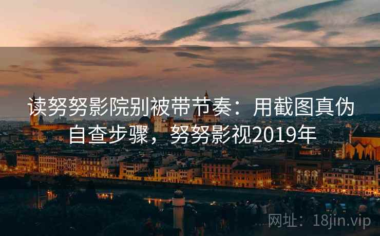 读努努影院别被带节奏：用截图真伪自查步骤，努努影视2019年