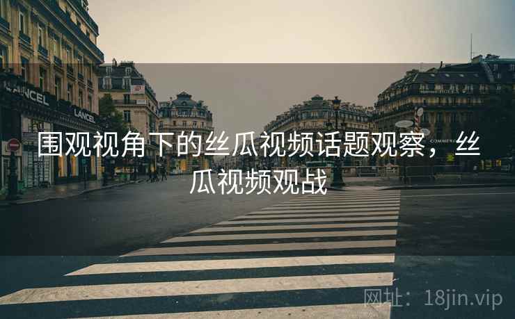 围观视角下的丝瓜视频话题观察，丝瓜视频观战