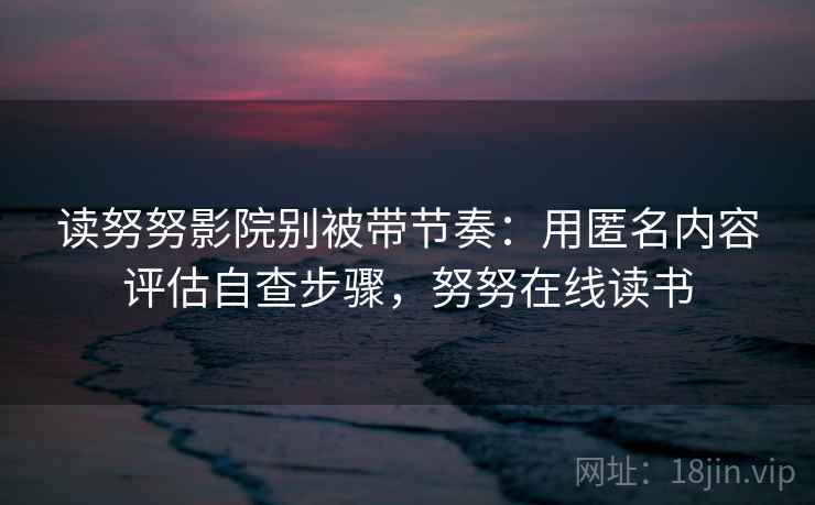 读努努影院别被带节奏：用匿名内容评估自查步骤，努努在线读书