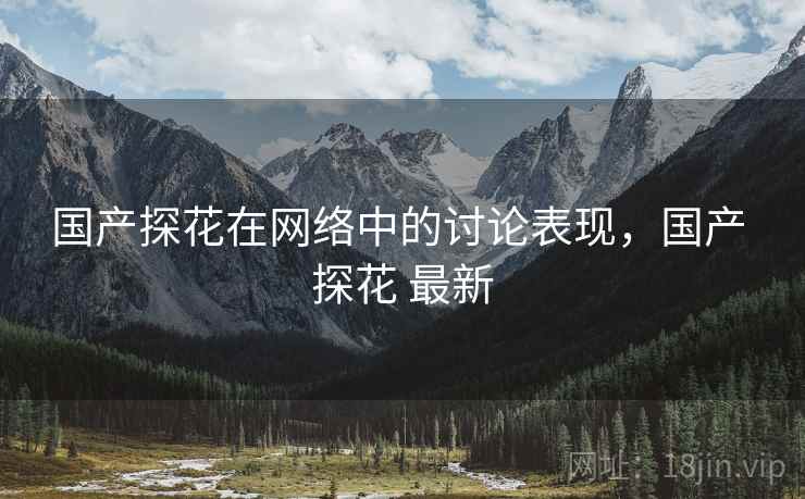 国产探花在网络中的讨论表现，国产 探花 最新