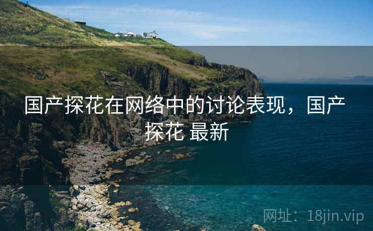 国产探花在网络中的讨论表现,国产 探花 最新 国产探花在网络中的讨论表现,国产 探花 最新