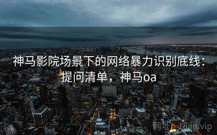 神马影院场景下的网络暴力识别底线:提问清单,神马oa 神马影院场景下的网络暴力识别底线:提问清单,神马oa
