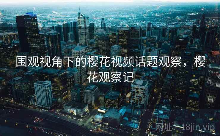 围观视角下的樱花视频话题观察,樱花观察记 围观视角下的樱花视频话题观察,樱花观察记