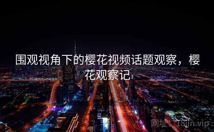 围观视角下的樱花视频话题观察，樱花观察记