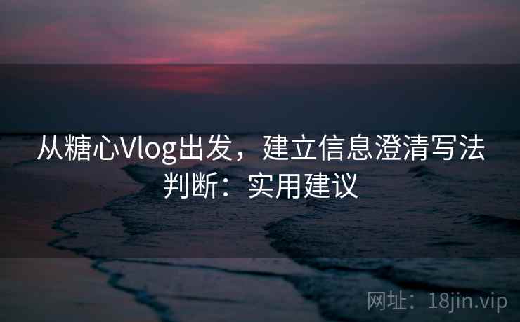 从糖心Vlog出发，建立信息澄清写法判断：实用建议