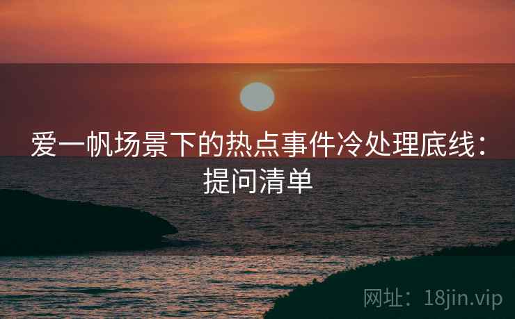 爱一帆场景下的热点事件冷处理底线:提问清单 爱一帆场景下的热点事件冷处理底线:提问清单