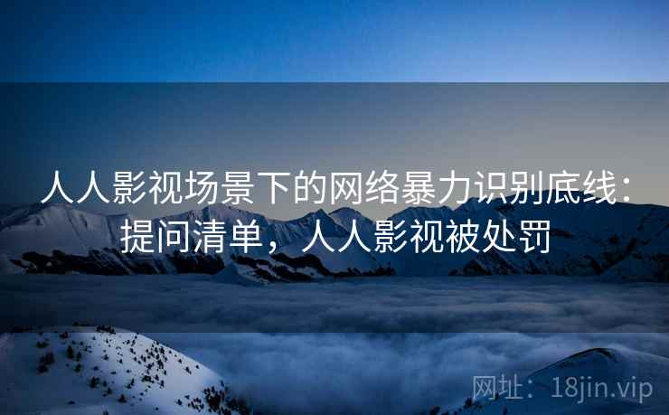 人人影视场景下的网络暴力识别底线：提问清单，人人影视被处罚
