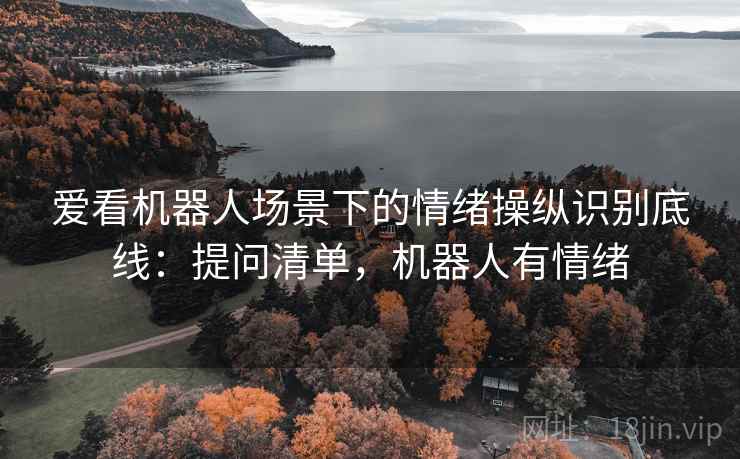 爱看机器人场景下的情绪操纵识别底线:提问清单,机器人有情绪 爱看机器人场景下的情绪操纵识别底线:提问清单,机器人有情绪