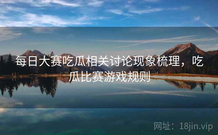 每日大赛吃瓜相关讨论现象梳理,吃瓜比赛游戏规则 每日大赛吃瓜相关讨论现象梳理,吃瓜比赛游戏规则