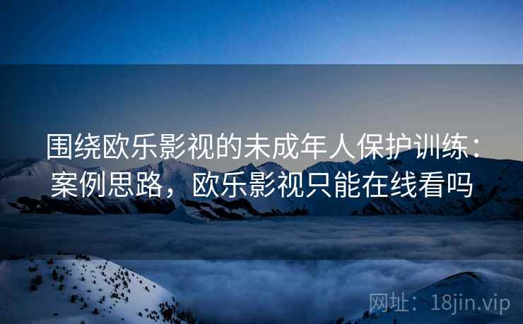 围绕欧乐影视的未成年人保护训练：案例思路，欧乐影视只能在线看吗