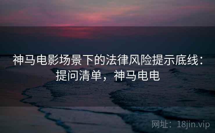 神马电影场景下的法律风险提示底线:提问清单,神马电电 神马电影场景下的法律风险提示底线:提问清单,神马电电