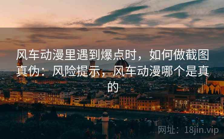风车动漫里遇到爆点时,如何做截图真伪:风险提示,风车动漫哪个是真的 风车动漫里遇到爆点时,如何做截图真伪:风险提示,风车动漫哪个是真的