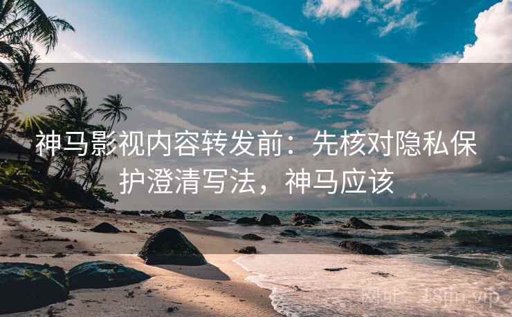 神马影视内容转发前：先核对隐私保护澄清写法，神马应该