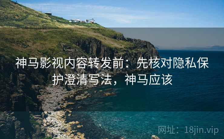 神马影视内容转发前：先核对隐私保护澄清写法，神马应该