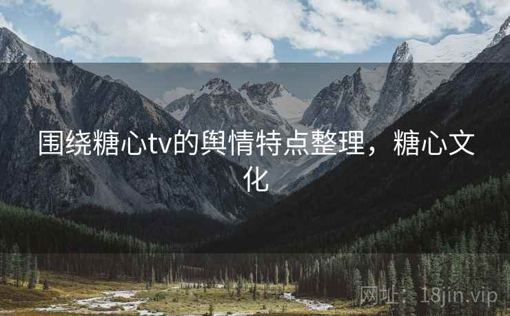围绕糖心tv的舆情特点整理，糖心文化