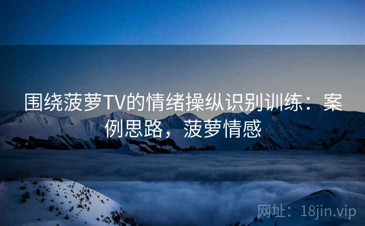 围绕菠萝TV的情绪操纵识别训练：案例思路，菠萝情感