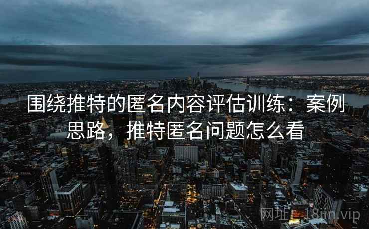 围绕推特的匿名内容评估训练:案例思路,推特匿名问题怎么看 围绕推特的匿名内容评估训练:案例思路,推特匿名问题怎么看