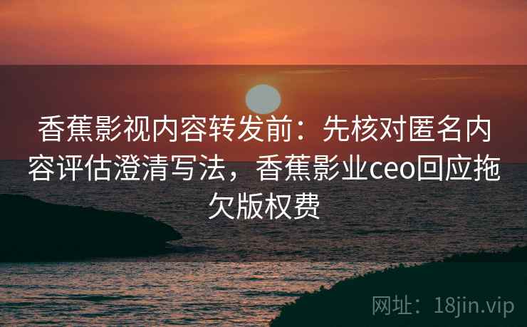香蕉影视内容转发前:先核对匿名内容评估澄清写法,香蕉影业ceo回应拖欠版权费 香蕉影视内容转发前:先核对匿名内容评估澄清写法,香蕉影业ceo回应拖欠版权费