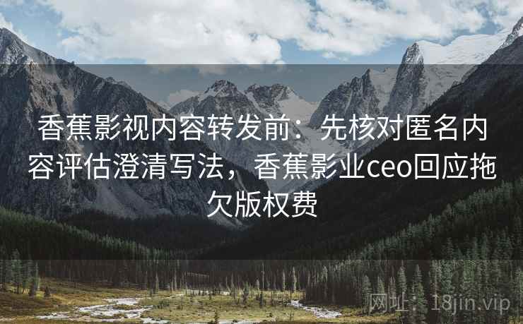 香蕉影视内容转发前：先核对匿名内容评估澄清写法，香蕉影业ceo回应拖欠版权费