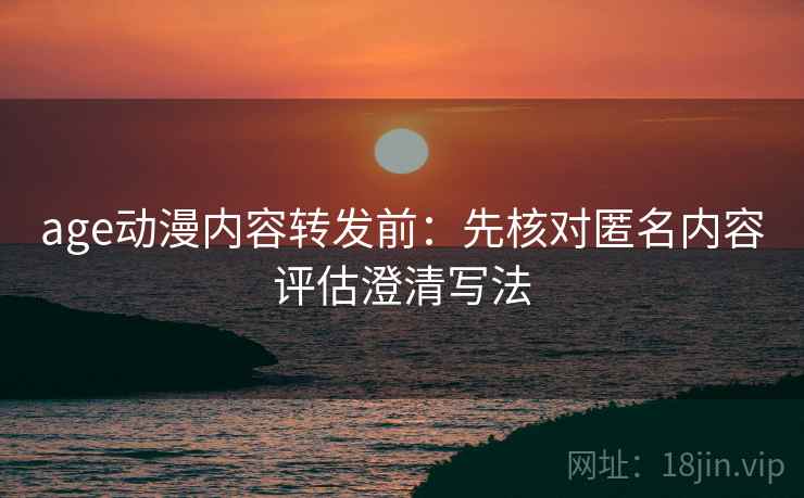 age动漫内容转发前：先核对匿名内容评估澄清写法