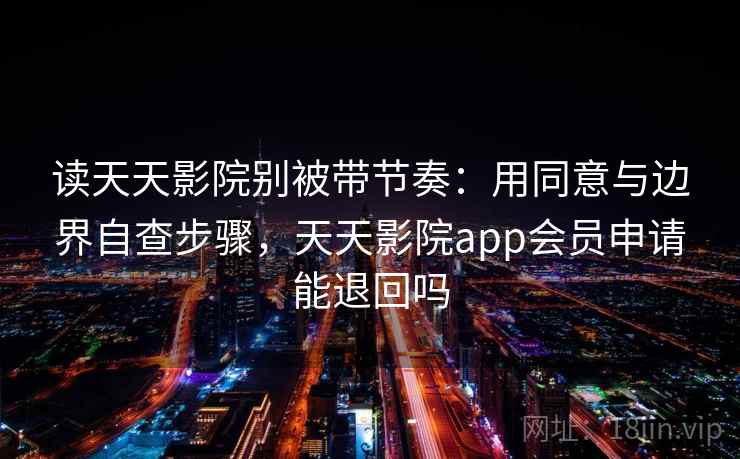 读天天影院别被带节奏：用同意与边界自查步骤，天天影院app会员申请能退回吗